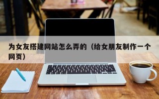 乌鲁木齐为女友搭建网站怎么弄的（给女朋友制作一个网页）
